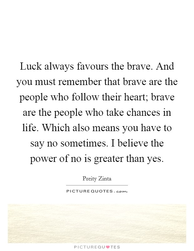 Luck always favours the brave. And you must remember that brave are the people who follow their heart; brave are the people who take chances in life. Which also means you have to say no sometimes. I believe the power of no is greater than yes. Picture Quote #1