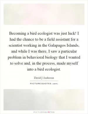 Becoming a bird ecologist was just luck! I had the chance to be a field assistant for a scientist working in the Galapagos Islands, and while I was there, I saw a particular problem in behavioral biology that I wanted to solve and, in the process, made myself into a bird ecologist Picture Quote #1