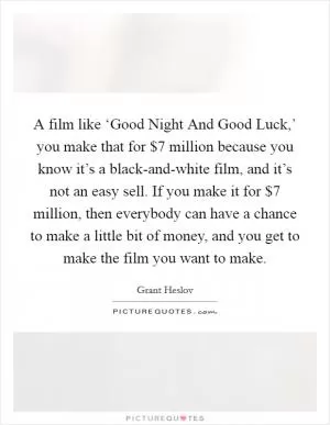 A film like ‘Good Night And Good Luck,’ you make that for $7 million because you know it’s a black-and-white film, and it’s not an easy sell. If you make it for $7 million, then everybody can have a chance to make a little bit of money, and you get to make the film you want to make Picture Quote #1