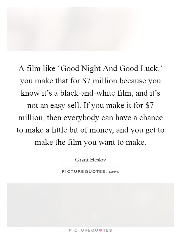 A film like ‘Good Night And Good Luck,' you make that for $7 million because you know it's a black-and-white film, and it's not an easy sell. If you make it for $7 million, then everybody can have a chance to make a little bit of money, and you get to make the film you want to make. Picture Quote #1