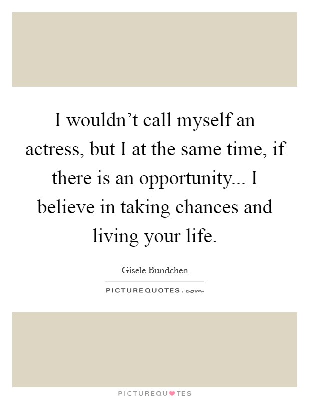 I wouldn't call myself an actress, but I at the same time, if there is an opportunity... I believe in taking chances and living your life. Picture Quote #1