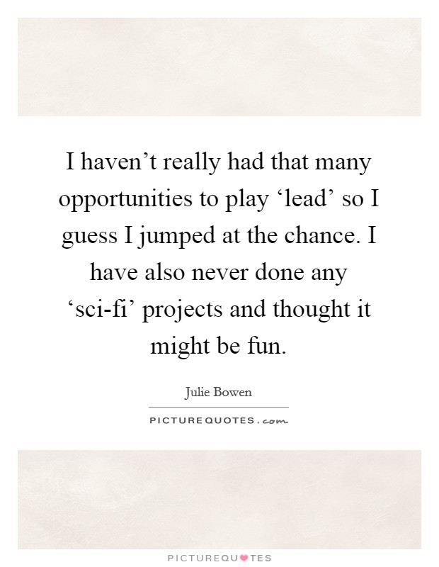 I haven't really had that many opportunities to play ‘lead' so I guess I jumped at the chance. I have also never done any ‘sci-fi' projects and thought it might be fun. Picture Quote #1