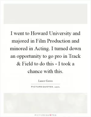 I went to Howard University and majored in Film Production and minored in Acting. I turned down an opportunity to go pro in Track and Field to do this - I took a chance with this Picture Quote #1