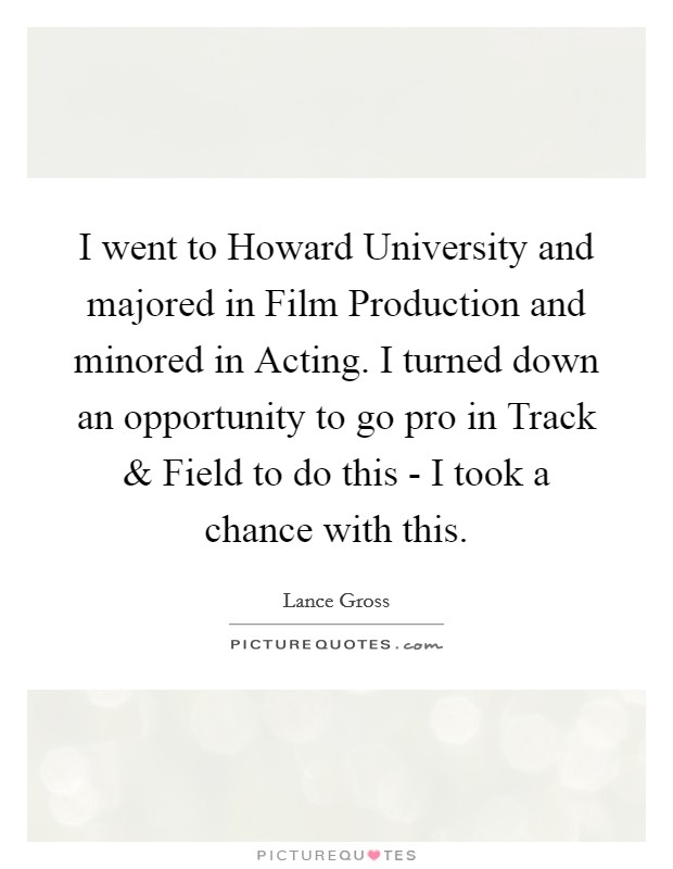 I went to Howard University and majored in Film Production and minored in Acting. I turned down an opportunity to go pro in Track and Field to do this - I took a chance with this. Picture Quote #1