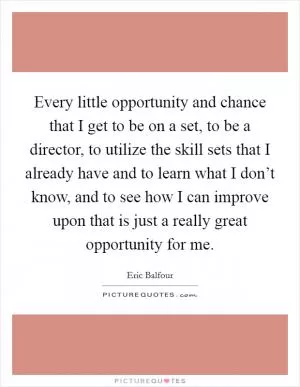 Every little opportunity and chance that I get to be on a set, to be a director, to utilize the skill sets that I already have and to learn what I don’t know, and to see how I can improve upon that is just a really great opportunity for me Picture Quote #1