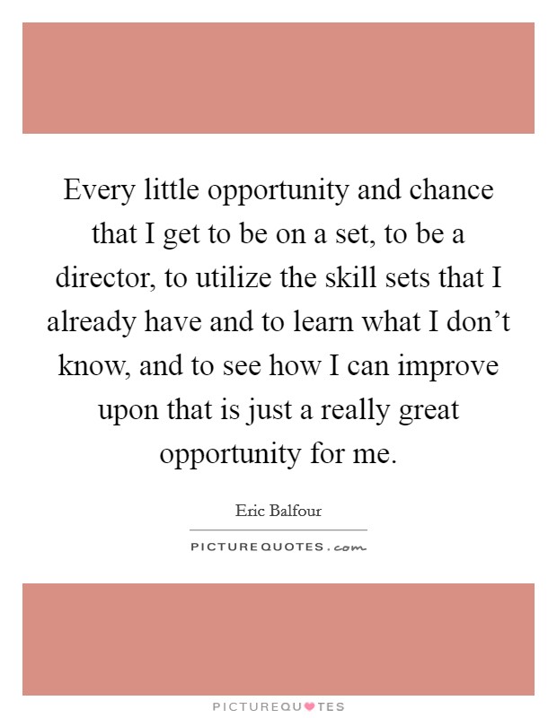 Every little opportunity and chance that I get to be on a set, to be a director, to utilize the skill sets that I already have and to learn what I don't know, and to see how I can improve upon that is just a really great opportunity for me. Picture Quote #1