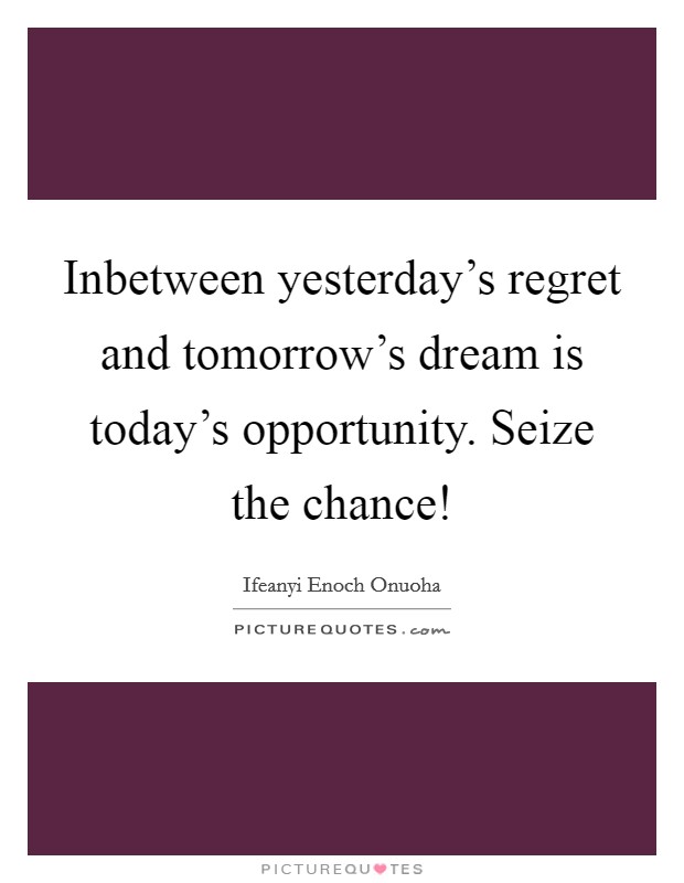 Inbetween yesterday's regret and tomorrow's dream is today's opportunity. Seize the chance! Picture Quote #1