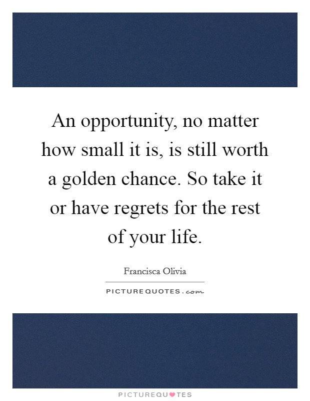 An opportunity, no matter how small it is, is still worth a golden chance. So take it or have regrets for the rest of your life Picture Quote #1