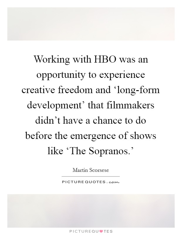 Working with HBO was an opportunity to experience creative freedom and ‘long-form development' that filmmakers didn't have a chance to do before the emergence of shows like ‘The Sopranos.' Picture Quote #1