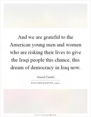 And we are grateful to the American young men and women who are risking their lives to give the Iraqi people this chance, this dream of democracy in Iraq now Picture Quote #1