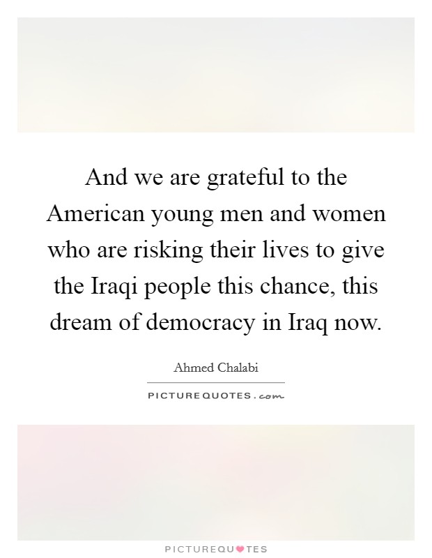 And we are grateful to the American young men and women who are risking their lives to give the Iraqi people this chance, this dream of democracy in Iraq now. Picture Quote #1