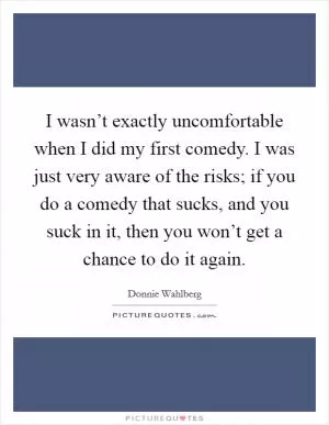 I wasn’t exactly uncomfortable when I did my first comedy. I was just very aware of the risks; if you do a comedy that sucks, and you suck in it, then you won’t get a chance to do it again Picture Quote #1