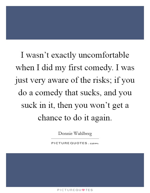 I wasn't exactly uncomfortable when I did my first comedy. I was just very aware of the risks; if you do a comedy that sucks, and you suck in it, then you won't get a chance to do it again. Picture Quote #1