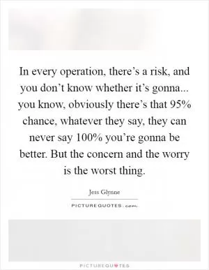 In every operation, there’s a risk, and you don’t know whether it’s gonna... you know, obviously there’s that 95% chance, whatever they say, they can never say 100% you’re gonna be better. But the concern and the worry is the worst thing Picture Quote #1