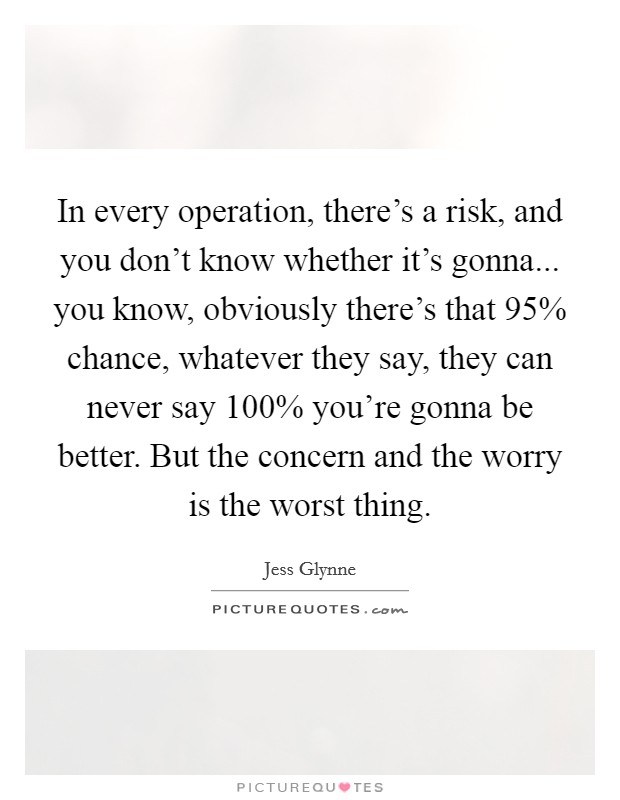 In every operation, there's a risk, and you don't know whether it's gonna... you know, obviously there's that 95% chance, whatever they say, they can never say 100% you're gonna be better. But the concern and the worry is the worst thing. Picture Quote #1