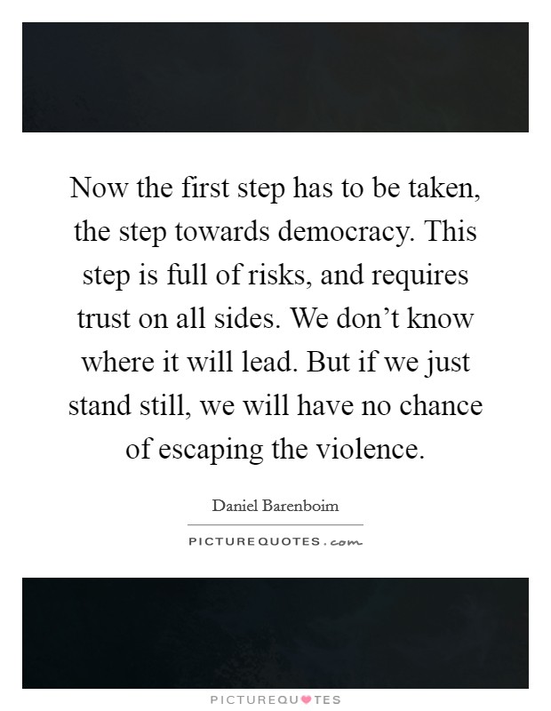 Now the first step has to be taken, the step towards democracy. This step is full of risks, and requires trust on all sides. We don't know where it will lead. But if we just stand still, we will have no chance of escaping the violence. Picture Quote #1