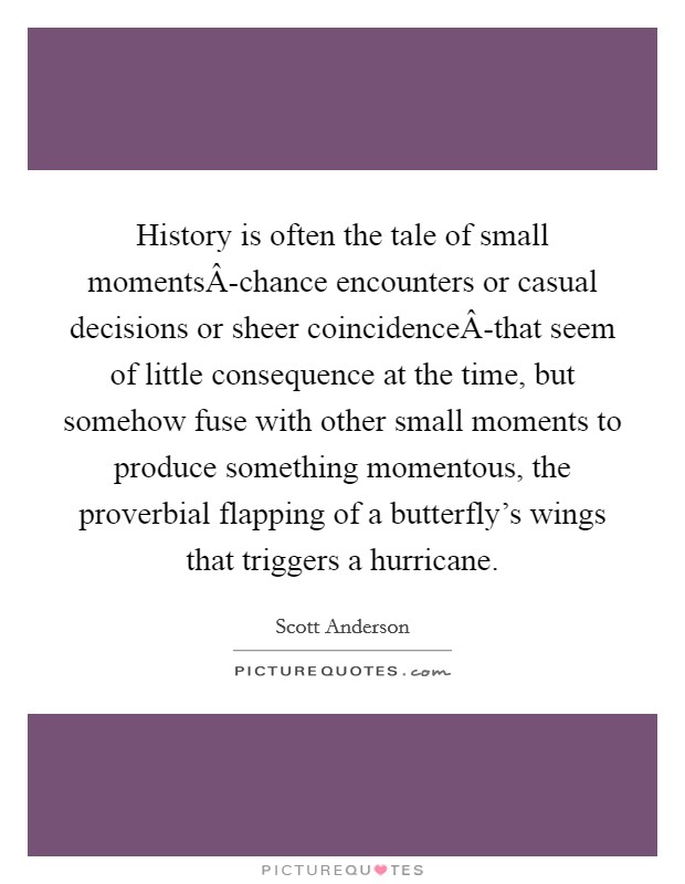 History is often the tale of small momentsÂ-chance encounters or casual decisions or sheer coincidenceÂ-that seem of little consequence at the time, but somehow fuse with other small moments to produce something momentous, the proverbial flapping of a butterfly's wings that triggers a hurricane. Picture Quote #1