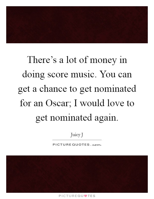 There's a lot of money in doing score music. You can get a chance to get nominated for an Oscar; I would love to get nominated again. Picture Quote #1