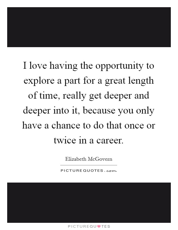 I love having the opportunity to explore a part for a great length of time, really get deeper and deeper into it, because you only have a chance to do that once or twice in a career. Picture Quote #1