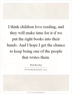 I think children love reading, and they will make time for it if we put the right books into their hands. And I hope I get the chance to keep being one of the people that writes them Picture Quote #1
