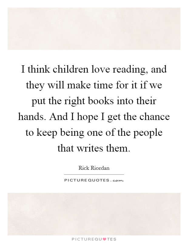 I think children love reading, and they will make time for it if we put the right books into their hands. And I hope I get the chance to keep being one of the people that writes them. Picture Quote #1