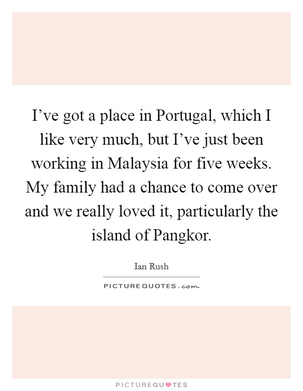 I've got a place in Portugal, which I like very much, but I've just been working in Malaysia for five weeks. My family had a chance to come over and we really loved it, particularly the island of Pangkor. Picture Quote #1