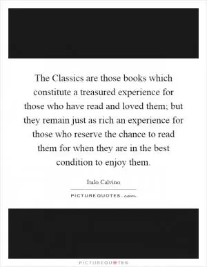 The Classics are those books which constitute a treasured experience for those who have read and loved them; but they remain just as rich an experience for those who reserve the chance to read them for when they are in the best condition to enjoy them Picture Quote #1