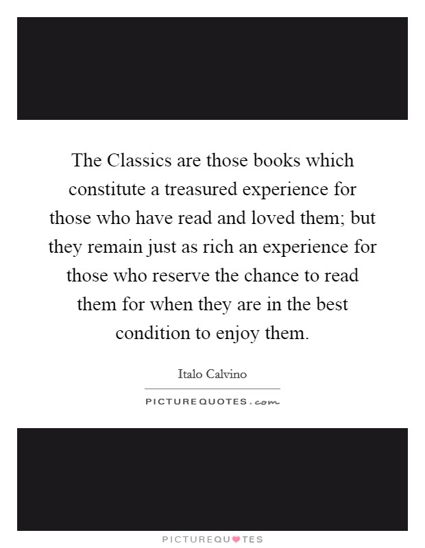 The Classics are those books which constitute a treasured experience for those who have read and loved them; but they remain just as rich an experience for those who reserve the chance to read them for when they are in the best condition to enjoy them. Picture Quote #1