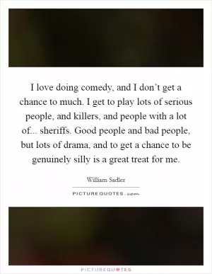 I love doing comedy, and I don’t get a chance to much. I get to play lots of serious people, and killers, and people with a lot of... sheriffs. Good people and bad people, but lots of drama, and to get a chance to be genuinely silly is a great treat for me Picture Quote #1