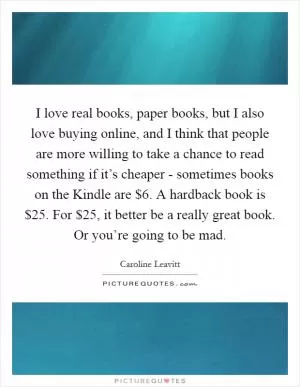 I love real books, paper books, but I also love buying online, and I think that people are more willing to take a chance to read something if it’s cheaper - sometimes books on the Kindle are $6. A hardback book is $25. For $25, it better be a really great book. Or you’re going to be mad Picture Quote #1