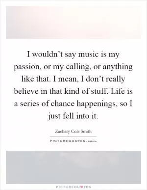I wouldn’t say music is my passion, or my calling, or anything like that. I mean, I don’t really believe in that kind of stuff. Life is a series of chance happenings, so I just fell into it Picture Quote #1