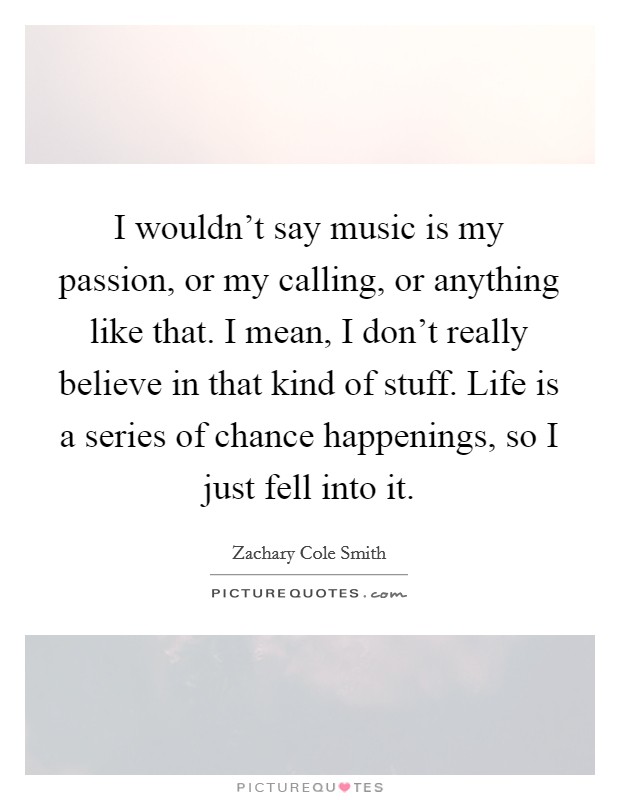 I wouldn't say music is my passion, or my calling, or anything like that. I mean, I don't really believe in that kind of stuff. Life is a series of chance happenings, so I just fell into it. Picture Quote #1