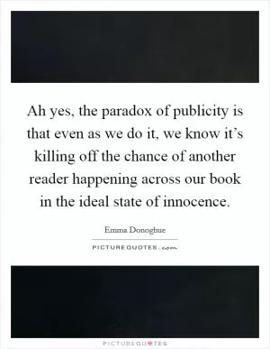 Ah yes, the paradox of publicity is that even as we do it, we know it’s killing off the chance of another reader happening across our book in the ideal state of innocence Picture Quote #1
