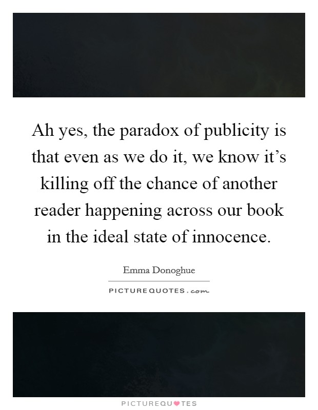 Ah yes, the paradox of publicity is that even as we do it, we know it's killing off the chance of another reader happening across our book in the ideal state of innocence. Picture Quote #1