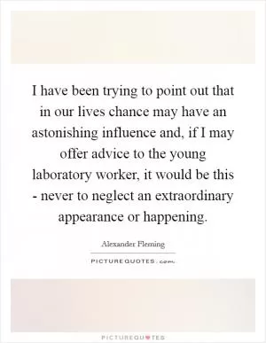 I have been trying to point out that in our lives chance may have an astonishing influence and, if I may offer advice to the young laboratory worker, it would be this - never to neglect an extraordinary appearance or happening Picture Quote #1