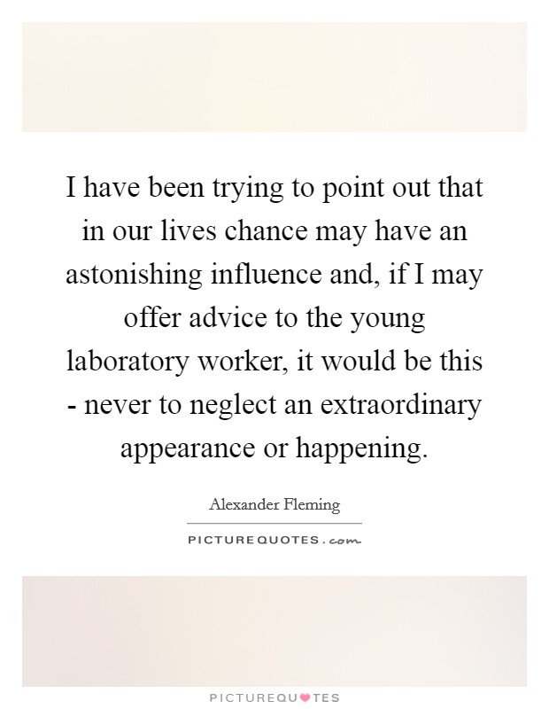 I have been trying to point out that in our lives chance may have an astonishing influence and, if I may offer advice to the young laboratory worker, it would be this - never to neglect an extraordinary appearance or happening. Picture Quote #1