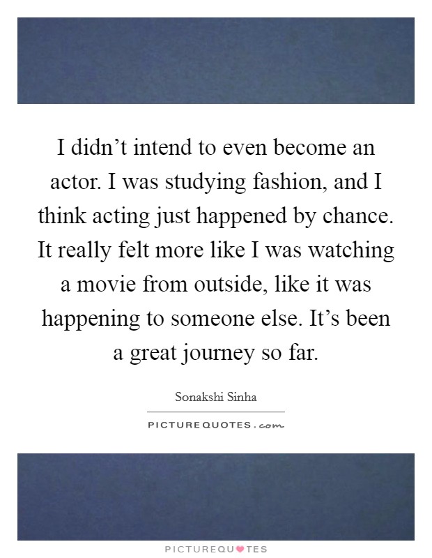 I didn't intend to even become an actor. I was studying fashion, and I think acting just happened by chance. It really felt more like I was watching a movie from outside, like it was happening to someone else. It's been a great journey so far. Picture Quote #1