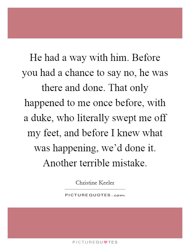 He had a way with him. Before you had a chance to say no, he was there and done. That only happened to me once before, with a duke, who literally swept me off my feet, and before I knew what was happening, we'd done it. Another terrible mistake. Picture Quote #1