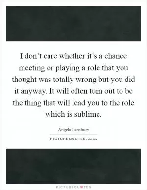 I don’t care whether it’s a chance meeting or playing a role that you thought was totally wrong but you did it anyway. It will often turn out to be the thing that will lead you to the role which is sublime Picture Quote #1