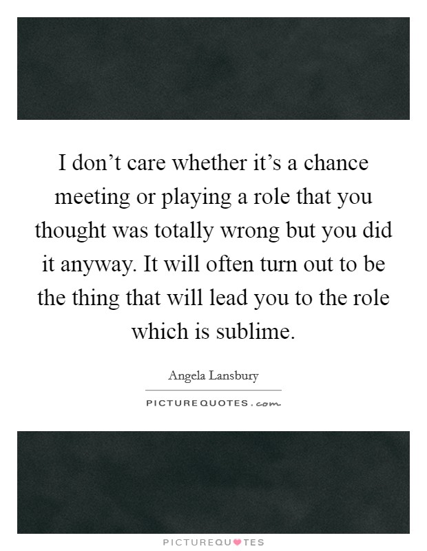 I don't care whether it's a chance meeting or playing a role that you thought was totally wrong but you did it anyway. It will often turn out to be the thing that will lead you to the role which is sublime. Picture Quote #1