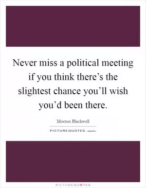 Never miss a political meeting if you think there’s the slightest chance you’ll wish you’d been there Picture Quote #1