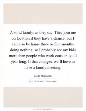 A solid family, as they say. They join me on location if they have a chance, but I can also be home three or four months doing nothing, so I probably see my kids more than people who work constantly all year long. If that changes, we’ll have to have a family meeting Picture Quote #1