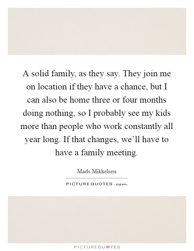 A solid family, as they say. They join me on location if they have a chance, but I can also be home three or four months doing nothing, so I probably see my kids more than people who work constantly all year long. If that changes, we'll have to have a family meeting. Picture Quote #1