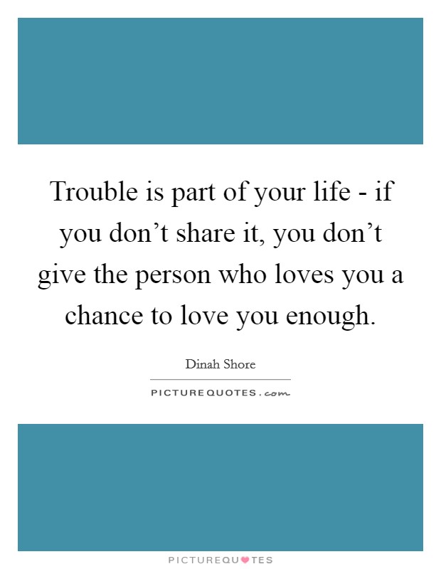Trouble is part of your life - if you don't share it, you don't give the person who loves you a chance to love you enough. Picture Quote #1