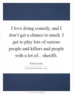 I love doing comedy, and I don’t get a chance to much. I get to play lots of serious people and killers and people with a lot of... sheriffs Picture Quote #1