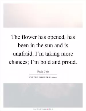 The flower has opened, has been in the sun and is unafraid. I’m taking more chances; I’m bold and proud Picture Quote #1
