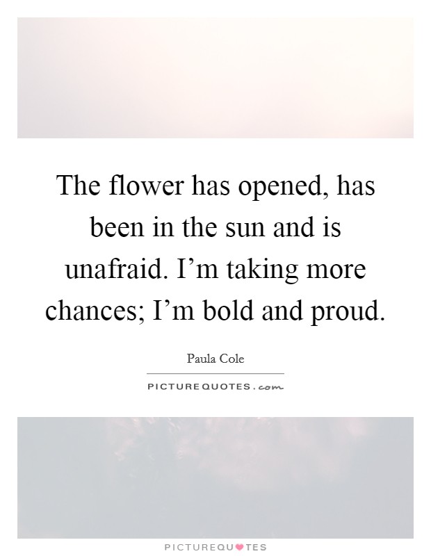 The flower has opened, has been in the sun and is unafraid. I'm taking more chances; I'm bold and proud. Picture Quote #1