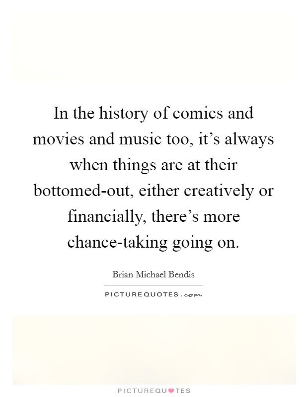 In the history of comics and movies and music too, it's always when things are at their bottomed-out, either creatively or financially, there's more chance-taking going on. Picture Quote #1