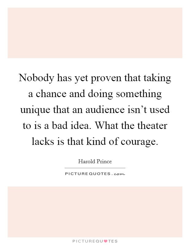 Nobody has yet proven that taking a chance and doing something unique that an audience isn't used to is a bad idea. What the theater lacks is that kind of courage. Picture Quote #1