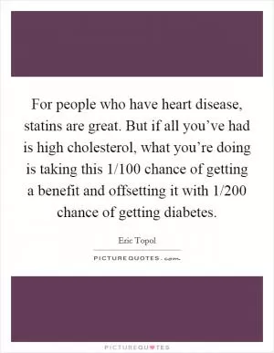 For people who have heart disease, statins are great. But if all you’ve had is high cholesterol, what you’re doing is taking this 1/100 chance of getting a benefit and offsetting it with 1/200 chance of getting diabetes Picture Quote #1